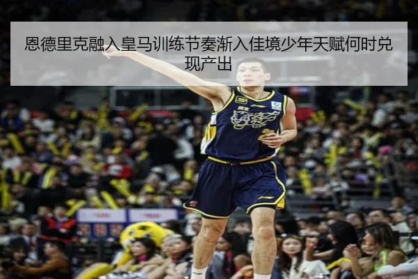 恩德里克融入皇马训练节奏渐入佳境少年天赋何时兑现产出