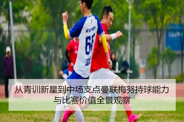从青训新星到中场支点曼联梅努持球能力与比赛价值全景观察