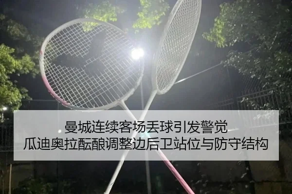 曼城连续客场丢球引发警觉 瓜迪奥拉酝酿调整边后卫站位与防守结构